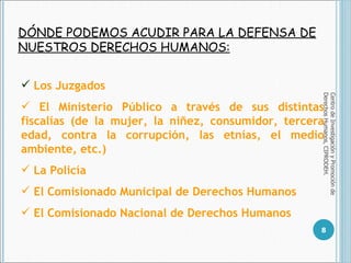 DÓNDE PODEMOS ACUDIR PARA LA DEFENSA DE NUESTROS DERECHOS HUMANOS: Centro de Investigación y Promoción de Derechos Humanos, CIPRODEH. Los Juzgados El Ministerio Público a través de sus distintas fiscalías (de la mujer, la niñez, consumidor, tercera edad, contra la corrupción, las etnías, el medio ambiente, etc.)  La Policía El Comisionado Municipal de Derechos Humanos El Comisionado Nacional de Derechos Humanos 