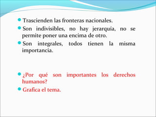 Trascienden las fronteras nacionales.
Son indivisibles, no hay jerarquía, no se
permite poner una encima de otro.
Son integrales, todos tienen la misma
importancia.
¿Por qué son importantes los derechos
humanos?
Grafica el tema.
 