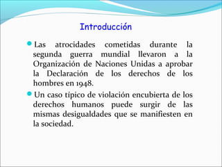 Introducción
Las atrocidades cometidas durante la
segunda guerra mundial llevaron a la
Organización de Naciones Unidas a aprobar
la Declaración de los derechos de los
hombres en 1948.
Un caso típico de violación encubierta de los
derechos humanos puede surgir de las
mismas desigualdades que se manifiesten en
la sociedad.
 