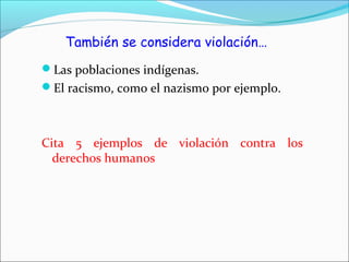 También se considera violación…
Las poblaciones indígenas.
El racismo, como el nazismo por ejemplo.
Cita 5 ejemplos de violación contra los
derechos humanos
 