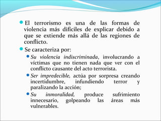 El terrorismo es una de las formas de
violencia más difíciles de explicar debido a
que se extiende más allá de las regiones de
conflicto.
Se caracteriza por:
Su violencia indiscriminada, involucrando a
víctimas que no tienen nada que ver con el
conflicto causante del acto terrorista.
Ser impredecible, actúa por sorpresa creando
incertidumbre, infundiendo terror y
paralizando la acción;
Su inmoralidad, produce sufrimiento
innecesario, golpeando las áreas más
vulnerables.
 