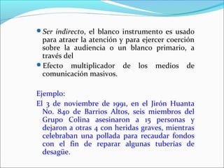 Ser indirecto, el blanco instrumento es usado
para atraer la atención y para ejercer coerción
sobre la audiencia o un blanco primario, a
través del
Efecto multiplicador de los medios de
comunicación masivos.
Ejemplo:
El 3 de noviembre de 1991, en el Jirón Huanta
No. 840 de Barrios Altos, seis miembros del
Grupo Colina asesinaron a 15 personas y
dejaron a otras 4 con heridas graves, mientras
celebraban una pollada para recaudar fondos
con el fin de reparar algunas tuberías de
desagüe.
 