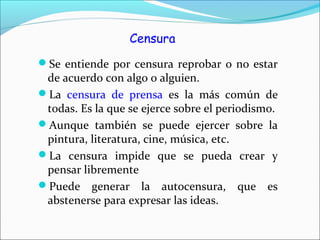 Censura
Se entiende por censura reprobar o no estar
de acuerdo con algo o alguien.
La censura de prensa es la más común de
todas. Es la que se ejerce sobre el periodismo.
Aunque también se puede ejercer sobre la
pintura, literatura, cine, música, etc.
La censura impide que se pueda crear y
pensar libremente
Puede generar la autocensura, que es
abstenerse para expresar las ideas.
 