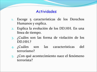 Actividades
1. Escoge 5 características de los Derechos
Humanos y explica.
2. Explica la evolución de los DD.HH. En una
línea de tiempo.
3. ¿Cuáles son las forma de violación de los
DD.HH.?
4. ¿Cuáles son las características del
terrorismo?
5. ¿Con qué acontecimiento nace el fenómeno
terrorista?
 