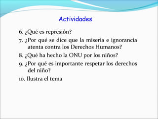 Actividades
6. ¿Qué es represión?
7. ¿Por qué se dice que la miseria e ignorancia
atenta contra los Derechos Humanos?
8. ¿Qué ha hecho la ONU por los niños?
9. ¿Por qué es importante respetar los derechos
del niño?
10. Ilustra el tema
 