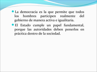 La democracia es la que permite que todos
los hombres participen realmente del
gobierno de manera activa e igualitaria.
El Estado cumple un papel fundamental,
porque las autoridades deben ponerlos en
práctica dentro de la sociedad.
 