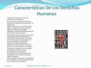 Características De Los Derechos HumanosLos derechos humanos tienen las siguientes características:Son universales, por que los derechos humanos son para todas las personas sin importar su origen, edad, raza, sexo, color, opinión política o religiosa, etc. Sin distinción alguna en todo el mundo deben respetarse los derechos fundamentales de los hombres y de las mujeres. Permanentes, por que una vez que se han conseguido quedan establecidos en el orden público internacional o nacional. Al ser reconocidos por los estados, los derechos humanos, los derechos humanos no deben desaparecer o suprimirse y continuarán a través del tiempo, y no están sujetos a un término. Progresivos, satisfacen las necesidades personales y colectivas es una preocupación constante de la humanidad, estas necesidades no son estáticas, por el contrario, aumentan según el progreso social, cultural, económico o industrial de la comunidad. Convirtiéndose finalmente por un intereses  por alcanzar.04/12/20104Vega Martinez Victor Alejandro " 3 A "