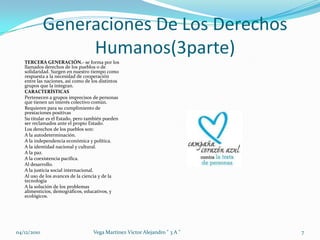 Generaciones De Los Derechos Humanos(3parte)TERCERA GENERACIÓN.- se forma por los llamados derechos de los pueblos o de solidaridad. Surgen en nuestro tiempo como respuesta a la necesidad de cooperación entre las naciones, así como de los distintos grupos que la integran.CARACTERÍSTICASPertenecen a grupos imprecisos de personas que tienen un interés colectivo común. Requieren para su cumplimiento de prestaciones positivasSu titular es el Estado, pero también pueden ser reclamados ante el propio Estado.Los derechos de los pueblos son:A la autodeterminación.A la independencia económica y política. A la identidad nacional y cultural.A la paz.A la coexistencia pacifica.Al desarrollo.A la justicia social internacional.Al uso de los avances de la ciencia y de la tecnologíaA la solución de los problemas  alimenticios, demográficos, educativos, y ecológicos.04/12/20107Vega Martinez Victor Alejandro " 3 A "