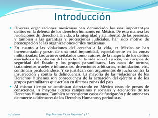 			Introducción Diversas organizaciones mexicanas han denunciado los mas important4es delitos en la defensa de los derechos humanos en México. De esta manera las ,violaciones del derecho a la vida, a la integridad y ala libertad de las personas, y también a las garantías y protecciones judiciales, han sido motivo de preocupación de las organizaciones civiles mexicanas.En cuanto a las violaciones del derecho a la vida, en México se han incrementado y gozan de una total impunidad, especialmente en las zonas militarizadas. Los actores señalados como autores de la mayoría de los delitos asociados a la violación del derecho de la vida son el ejército, los cuerpos de seguridad del Estado y los grupos paramilitares. Los casos de tortura, tratamientos crueles e inhumanos, detenciones arbitrarias, intimidación, etc., continúan produciéndose. Y se justifican con argumentos de lucha contra la insurrección y contra la delincuencia. La mayoría de las violaciones de los Derechos Humanos son consecuencia de la actuación del ejército o de los grupos paramilitares que actúan en diversas zonas del paísAl mismo tiempo se continúan detectando en México casos de presos de consciencia, la mayoría líderes campesinos y sociales y defensores de los Derechos Humanos. También se recogieron casos de fustigación y de amenazas de muerte a defensores de los Derechos Humanos y periodistas. 04/12/20102Vega Martinez Victor Alejandro " 3 A "