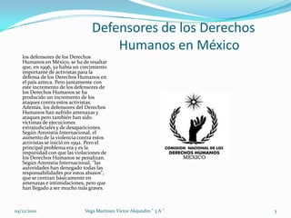 Defensores de los Derechos 			Humanos en Méxicolos defensores de los Derechos Humanos en México, se ha de resaltar que, en 1996, ya había un crecimiento importante de activistas para la defensa de los Derechos Humanos en el país azteca. Pero juntamente con este incremento de los defensores de los Derechos Humanos se ha producido un incremento de los ataques contra estos activistas. Además, los defensores del Derechos Humanos han sufrido amenazas y ataques pero también han sido víctimas de ejecuciones extrajudiciales y de desapariciones. Según Amnistía Internacional, el aumento de la violencia contra estos activistas se inició en 1992. Pero el principal problema era y es la impunidad con que las violaciones de los Derechos Humanos se penalizan. Según Amnistía Internacional, "las autoridades han denegado todas las responsabilidades por estos abusos", que se centran básicamente en amenazas e intimidaciones, pero que han llegado a ser mucho más graves. 04/12/20103Vega Martinez Victor Alejandro " 3 A "