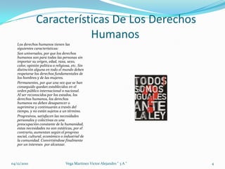 Características De Los Derechos HumanosLos derechos humanos tienen las siguientes características:Son universales, por que los derechos humanos son para todas las personas sin importar su origen, edad, raza, sexo, color, opinión política o religiosa, etc. Sin distinción alguna en todo el mundo deben respetarse los derechos fundamentales de los hombres y de las mujeres. Permanentes, por que una vez que se han conseguido quedan establecidos en el orden público internacional o nacional. Al ser reconocidos por los estados, los derechos humanos, los derechos humanos no deben desaparecer o suprimirse y continuarán a través del tiempo, y no están sujetos a un término. Progresivos, satisfacen las necesidades personales y colectivas es una preocupación constante de la humanidad, estas necesidades no son estáticas, por el contrario, aumentan según el progreso social, cultural, económico o industrial de la comunidad. Convirtiéndose finalmente por un intereses  por alcanzar.04/12/20104Vega Martinez Victor Alejandro " 3 A "
