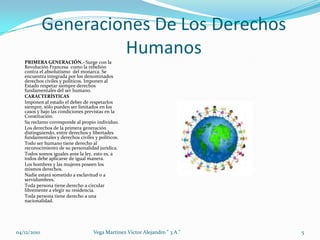 Generaciones De Los Derechos HumanosPRIMERA GENERACIÓN.- Surge con la Revolución Francesa  como la rebelión contra el absolutismo  del monarca. Se encuentra integrada por los denominados derechos civiles y políticos. Imponen al Estado respetar siempre derechos fundamentales del ser humano. CARACTERÍSTICASImponen al estado el deber de respetarlos siempre, sólo pueden ser limitados en los casos y bajo las condiciones previstas en la Constitución.Su reclamo corresponde al propio individuo.Los derechos de la primera generación distinguiendo, entre derechos y libertades fundamentales y derechos civiles y políticos.Todo ser humano tiene derecho al reconocimiento de su personalidad jurídica.Todos somos iguales ante la ley, esto es, a todos debe aplicarse de igual manera.Los hombres y las mujeres poseen los mismos derechos.Nadie estará sometido a esclavitud o a servidumbres.Toda persona tiene derecho a circular libremente a elegir su residencia. Toda persona tiene derecho a una nacionalidad.04/12/20105Vega Martinez Victor Alejandro " 3 A "