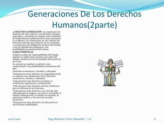 Generaciones De Los Derechos Humanos(2parte)2. SEGUNDA GENERACIÓN.-la constituyen los derechos de tipo colectivo, los derechos sociales, culturales, y económicos. Surgen como resultado de la Revolución Industrial en el viejo continente y; en México, la Constitución de 1917 incluyó los Derechos Sociales por primera vez en el mundo, y constituyen una obligación de hacer del Estado y son de satisfacción progresiva a las posibilidades económicas del mismo. CARACTERÍSTICASAmplia la esfera de responsabilidad del Estado, impone un deber hacer positivo por parte del Estado; satisfacción de necesidades prestación de servicios.Su reclamo es mediato e indirecto esta condicionado a las posibilidades económicas del país.Derechos económicos y sociales y culturales.Toda persona tiene derecho a la seguridad social, y a obtener una satisfacción de los derechos económicos, sociales y culturales. Toda persona tiene derecho al trabajo en condiciones equitativas y satisfactorias.Toda persona tiene derecho a formar sindicatos para su defensa de sus intereses. Toda persona tiene derecho a un nivel de vida adecuado que le asegure, así como a su familia, la salud la alimentación, el vestido, la vivienda, la asistencia médica, y los servicios sociales necesarios. Toda persona tiene derecho a la educación en sus diversas modalidades.04/12/20106Vega Martinez Victor Alejandro " 3 A "