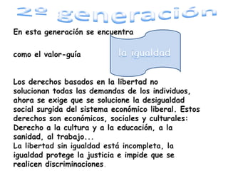 1ª Generación En esta generación se encuentrala libertad como el valor que guía este movimiento.Se trata de reconocer los derechos civiles ypolíticos: Derecho a la vida, a la libertad deconciencia, a la participación política...Gracias a estos derechos se reconoce lacapacidad del ser humano para tomardecisiones y actuar.