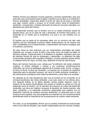 Palabra mínima que relaciona muchos aspectos y diversos significados, pero que
para este caso se enfocará hacia el deber y derecho que se tiene a un ambiente y
entorno saludables, examinado desde el punto de vista de las leyes y decretos
que rigen nuestra nación y porque no el mundo entero hacia la restauración,
protección, conservación y manejo adecuado de todos los recursos naturales y su
afectación por parte del hombre.
Es fundamental recordar que el hombre vive en un medio ambiente natural (el
planeta tierra), que es su base de vida y desarrollo. El hombre está inserto y se
desarrolla en un medio que lo condiciona y al cual a su vez modifica con su
acción.
El hombre que es parte de la naturaleza debe vivir en armonía con ella, esto
significa que las actividades humanas deben desenvolverse de tal manera que
sean compatibles con el mantenimiento y mejoramiento del entorno ecológico que
lo sustenta y condiciona.
De esta forma se dice entonces que los componentes esenciales del medio
ambiente son: el agua, el aire, la tierra y los seres vivos, los cuales se hallan en
estrecha relación, proporcionando a la Biósfera el equilibrio necesario para que
las distintas formas de vida se mantengan y desarrollen. La alteración de tales
componentes perjudica dicho equilibrio ecológico y puede ocasionar graves daños
a cualquier forma de vida y, en todo caso, deteriorar el nivel de vida humana.
María del Carmen Carmona Lara, señala que "la definición del medio ambiente
contiene: el ámbito biológico y natural y sus sucesivas transformaciones
artificiales, así como el despliegue especial de la energía solar, el aire, el agua y
la tierra; la fauna, la flora los minerales y el espacio (en el sentido de superficie
disponible para la actividad humana), así como el medio ambiente constituido y
las interacciones ecológicas entre todos los elementos y entre ellos y la sociedad
No obstante es de vital importancia decir que el hombre se ha convertido en el
principal beneficiario del medio ambiente, y por esta razón en los últimos años,
con especial énfasis en la última década, hemos podido observar cómo la
mayoría de los países desarrollados han puesto la mirada en países en vías de
desarrollo como el nuestro, con la intención de promover la cultura del desarrollo
sostenible; que tiene por objetivo recuperar el equilibrio de nuestro planeta, vale
decir, propender a un desarrollo económico responsable que implique una no
afectación irracional de nuestros recursos (ambiente); un desarrollo que no sólo
busque el lucro egoísta, sino que propenda a la inserción de una conciencia social
generalizada sobre la importancia de la preservación de nuestro medio ambiente.


Por tanto, no es descabellado afirmar que la cuestión ambiental ha evolucionado
tanto en las últimas décadas, que resulta indispensable que las ciencias sociales,

                                         14
 
