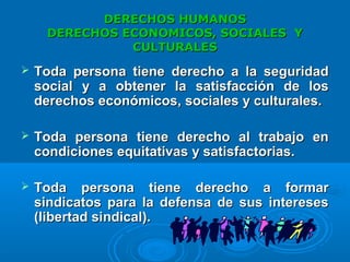 DERECHOS HUMANOSDERECHOS HUMANOS
DERECHOS ECONOMICOS, SOCIALES YDERECHOS ECONOMICOS, SOCIALES Y
CULTURALESCULTURALES
 Toda persona tiene derecho a la seguridadToda persona tiene derecho a la seguridad
social y a obtener la satisfacción de lossocial y a obtener la satisfacción de los
derechos económicos, sociales y culturales.derechos económicos, sociales y culturales.
 Toda persona tiene derecho al trabajo enToda persona tiene derecho al trabajo en
condiciones equitativas y satisfactorias.condiciones equitativas y satisfactorias.
 Toda persona tiene derecho a formarToda persona tiene derecho a formar
sindicatos para la defensa de sus interesessindicatos para la defensa de sus intereses
(libertad si(libertad sindicalndical).).
 
