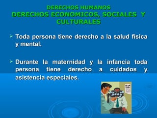 DERECHOS HUMANOSDERECHOS HUMANOS
DERECHOS ECONOMICOS, SOCIALES YDERECHOS ECONOMICOS, SOCIALES Y
CULTURALESCULTURALES
 Toda persona tiene derecho a la salud físicaToda persona tiene derecho a la salud física
y mental.y mental.
 Durante la maternidad y la infancia todaDurante la maternidad y la infancia toda
persona tiene derecho a cuidados ypersona tiene derecho a cuidados y
asistencia especiales.asistencia especiales.
 