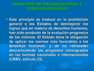 PRINCIPIO DEPRINCIPIO DE PROGRESIVIDAD EPROGRESIVIDAD E
IRREVERSIBILIDADIRREVERSIBILIDAD
 Este principio se traduce en la prohibiciónEste principio se traduce en la prohibición
general a los Estados de desmejorar losgeneral a los Estados de desmejorar los
logros que en materia de derechos humanos,logros que en materia de derechos humanos,
han sido producto de la evolución progresivahan sido producto de la evolución progresiva
de los mismos. El Estado tiene la obligaciónde los mismos. El Estado tiene la obligación
de aplicar las normas más favorables a losde aplicar las normas más favorables a los
derechos humanos, y de no retrocederderechos humanos, y de no retroceder
desconociendo los progresos consagradosdesconociendo los progresos consagrados
en las normas nacionales e internacionalesen las normas nacionales e internacionales
(CRBV, artículo 23).(CRBV, artículo 23).
 