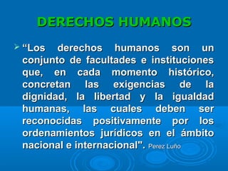 DERECHOS HUMANOSDERECHOS HUMANOS
 ““Los derechos humanos son unLos derechos humanos son un
conjunto de facultades e institucionesconjunto de facultades e instituciones
que, en cada momento histórico,que, en cada momento histórico,
concretan las exigencias de laconcretan las exigencias de la
dignidad, la libertad y la igualdaddignidad, la libertad y la igualdad
humanas, las cuales deben serhumanas, las cuales deben ser
reconocidas positivamente por losreconocidas positivamente por los
ordenamientos jurídicos en el ámbitoordenamientos jurídicos en el ámbito
nacional e internacional".nacional e internacional". Perez LuñoPerez Luño
 