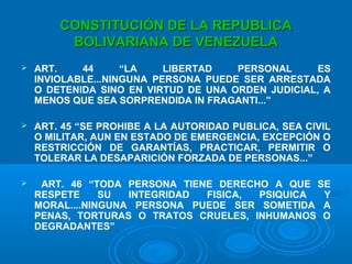 CONSTITUCIÓN DE LA REPUBLICACONSTITUCIÓN DE LA REPUBLICA
BOLIVARIANA DE VENEZUELABOLIVARIANA DE VENEZUELA
 ART. 44 “LA LIBERTAD PERSONAL ES
INVIOLABLE...NINGUNA PERSONA PUEDE SER ARRESTADA
O DETENIDA SINO EN VIRTUD DE UNA ORDEN JUDICIAL, A
MENOS QUE SEA SORPRENDIDA IN FRAGANTI...”
 ART. 45 “SE PROHIBE A LA AUTORIDAD PUBLICA, SEA CIVIL
O MILITAR, AUN EN ESTADO DE EMERGENCIA, EXCEPCIÓN O
RESTRICCIÓN DE GARANTÍAS, PRACTICAR, PERMITIR O
TOLERAR LA DESAPARICIÓN FORZADA DE PERSONAS...”
 ART. 46 “TODA PERSONA TIENE DERECHO A QUE SE
RESPETE SU INTEGRIDAD FISICA, PSIQUICA Y
MORAL....NINGUNA PERSONA PUEDE SER SOMETIDA A
PENAS, TORTURAS O TRATOS CRUELES, INHUMANOS O
DEGRADANTES”
 