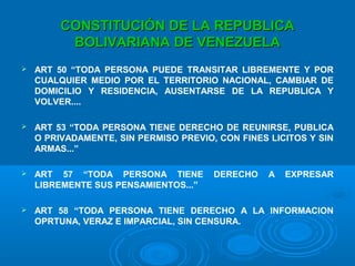 CONSTITUCIÓN DE LA REPUBLICACONSTITUCIÓN DE LA REPUBLICA
BOLIVARIANA DE VENEZUELABOLIVARIANA DE VENEZUELA
 ART 50 “TODA PERSONA PUEDE TRANSITAR LIBREMENTE Y POR
CUALQUIER MEDIO POR EL TERRITORIO NACIONAL, CAMBIAR DE
DOMICILIO Y RESIDENCIA, AUSENTARSE DE LA REPUBLICA Y
VOLVER....
 ART 53 “TODA PERSONA TIENE DERECHO DE REUNIRSE, PUBLICA
O PRIVADAMENTE, SIN PERMISO PREVIO, CON FINES LICITOS Y SIN
ARMAS...”
 ART 57 “TODA PERSONA TIENE DERECHO A EXPRESAR
LIBREMENTE SUS PENSAMIENTOS...”
 ART 58 “TODA PERSONA TIENE DERECHO A LA INFORMACION
OPRTUNA, VERAZ E IMPARCIAL, SIN CENSURA.
 