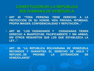 CONSTITUCIÓN DE LA REPUBLICACONSTITUCIÓN DE LA REPUBLICA
BOLIVARIANA DE VENEZUELABOLIVARIANA DE VENEZUELA
 ART 60 “TODA PERSONA TIENE DERECHO A LA
PROTECCIÓN DE SU HONOR, VIDA PRIVADA, INTIMIDAD,
PROPIA IMAGEN, CONFIDENCIALIDAD Y REPUTACIÓN...”
 ART 68: “LOS CIUDADANOS Y CIUDADANAS TIENEN
DERECHO A MANIFESTAR, PACIFICAMENTE Y SIN ARMAS,
SIN OTROS REQUISITOS QUE LOS QUE ESTABLEZCA LA
LEY...”
 ART. 69: “LA REPUBLICA BOLIVARIANA DE VENEZUELA
RECONOCE Y GARANTIZA EL DERECHO DE ASILO Y
REFUGIO...SE PROHIBE LA EXTRADICION DE
VENEZOLANOS”
 