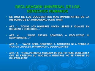 DECLARACION UNIVERSAL DE LOSDECLARACION UNIVERSAL DE LOS
DERECHOS HUMANOSDERECHOS HUMANOS
 ES UNO DE LOS DOCUMENTOS MAS IMPORTANTES DE LAES UNO DE LOS DOCUMENTOS MAS IMPORTANTES DE LA
HISTORIA DE LA HUMANIDAD (ONU 1948)HISTORIA DE LA HUMANIDAD (ONU 1948)
 ART. 1: “TODOS LOS HOMBRES NACEN LIBRES E IGUALES ENART. 1: “TODOS LOS HOMBRES NACEN LIBRES E IGUALES EN
DIGNIDAD Y DERECHOS....”DIGNIDAD Y DERECHOS....”
 ART. 4: “NADIE ESTARA SOMETIDO A ESCLAVITUD NIART. 4: “NADIE ESTARA SOMETIDO A ESCLAVITUD NI
SERVIDUMBRE....”SERVIDUMBRE....”
 ART. 5: “NADIE SERÁ SOMETIDO A TORTURAS NI A PENAS OART. 5: “NADIE SERÁ SOMETIDO A TORTURAS NI A PENAS O
TRATOS CRUELES, INHUMANOS O DEGRADANTES”TRATOS CRUELES, INHUMANOS O DEGRADANTES”
 ART. 11: “TODA PERSONA ACUSADA DE DELITO TIENE DERECHO AART. 11: “TODA PERSONA ACUSADA DE DELITO TIENE DERECHO A
QUE SE PRESUMA SU INOCENCIA MIENTRAS NO SE PRUEBE SUQUE SE PRESUMA SU INOCENCIA MIENTRAS NO SE PRUEBE SU
CULPABILIDAD”CULPABILIDAD”
 