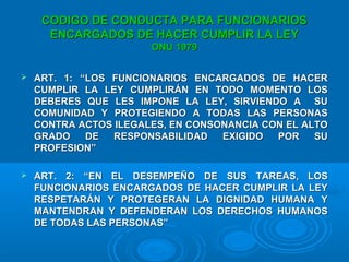CODIGO DE CONDUCTA PARA FUNCIONARIOSCODIGO DE CONDUCTA PARA FUNCIONARIOS
ENCARGADOS DE HACER CUMPLIR LA LEYENCARGADOS DE HACER CUMPLIR LA LEY
ONU 1979ONU 1979
 ART. 1: “LOS FUNCIONARIOS ENCARGADOS DE HACERART. 1: “LOS FUNCIONARIOS ENCARGADOS DE HACER
CUMPLIR LA LEY CUMPLIRÁN EN TODO MOMENTO LOSCUMPLIR LA LEY CUMPLIRÁN EN TODO MOMENTO LOS
DEBERES QUE LES IMPONE LA LEY, SIRVIENDO A SUDEBERES QUE LES IMPONE LA LEY, SIRVIENDO A SU
COMUNIDAD Y PROTEGIENDO A TODAS LAS PERSONASCOMUNIDAD Y PROTEGIENDO A TODAS LAS PERSONAS
CONTRA ACTOS ILEGALES, EN CONSONANCIA CON EL ALTOCONTRA ACTOS ILEGALES, EN CONSONANCIA CON EL ALTO
GRADO DE RESPONSABILIDAD EXIGIDO POR SUGRADO DE RESPONSABILIDAD EXIGIDO POR SU
PROFESION”PROFESION”
 ART. 2: “EN EL DESEMPEÑO DE SUS TAREAS, LOSART. 2: “EN EL DESEMPEÑO DE SUS TAREAS, LOS
FUNCIONARIOS ENCARGADOS DE HACER CUMPLIR LA LEYFUNCIONARIOS ENCARGADOS DE HACER CUMPLIR LA LEY
RESPETARÁN Y PROTEGERAN LA DIGNIDAD HUMANA YRESPETARÁN Y PROTEGERAN LA DIGNIDAD HUMANA Y
MANTENDRAN Y DEFENDERAN LOS DERECHOS HUMANOSMANTENDRAN Y DEFENDERAN LOS DERECHOS HUMANOS
DE TODAS LAS PERSONAS”DE TODAS LAS PERSONAS”
 