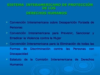 SISTEMASISTEMA INTERAMERICANO DE PROTECCIÓNINTERAMERICANO DE PROTECCIÓN
DE LOSDE LOS
DERECHOS HUMANOSDERECHOS HUMANOS
 Convención Interamericana sobre Desaparición Forzada deConvención Interamericana sobre Desaparición Forzada de
PersonasPersonas
 Convención Interamericana para Prevenir, Sancionar yConvención Interamericana para Prevenir, Sancionar y
Erradicar la Violencia contra la MujerErradicar la Violencia contra la Mujer
 Convención Interamericana para la Eliminación de todas lasConvención Interamericana para la Eliminación de todas las
Formas de Discriminación contra las Personas conFormas de Discriminación contra las Personas con
DiscapacidadDiscapacidad
 Estatuto de la Comisión Interamericana de DerechosEstatuto de la Comisión Interamericana de Derechos
HumanosHumanos
 