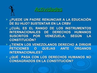 ActividadesActividades
 ¿PUEDE UN PADRE RENUNCIAR A LA EDUCACIÓN¿PUEDE UN PADRE RENUNCIAR A LA EDUCACIÓN
DE SU HIJO? SUSTENTAR EN LA CRBVDE SU HIJO? SUSTENTAR EN LA CRBV
 ¿CUÁL ES EL RANGO DE LOS INSTRUMENTOS¿CUÁL ES EL RANGO DE LOS INSTRUMENTOS
INTERNACIONALES DE DERECHOS HUMANOSINTERNACIONALES DE DERECHOS HUMANOS
SUSCRITOS POR VENEZUELA, SEGÚN LASUSCRITOS POR VENEZUELA, SEGÚN LA
CONSTITUCIÓN?CONSTITUCIÓN?
 ¿TIENEN LOS VENEZOLANOS¿TIENEN LOS VENEZOLANOS DERECHO A DIRIGIRDERECHO A DIRIGIR
PETICIONES O QUEJAS ANTE ÓRGANOSPETICIONES O QUEJAS ANTE ÓRGANOS
INTERNACIONALESINTERNACIONALES??
 ¿QUÉ PASA CON LOS DERECHOS HUMANOS NO¿QUÉ PASA CON LOS DERECHOS HUMANOS NO
CONSAGRADOS EN LA CONSTITUCIÓN?CONSAGRADOS EN LA CONSTITUCIÓN?
 