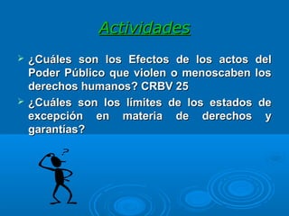 ActividadesActividades
 ¿Cuáles son los¿Cuáles son los EfectoEfectoss de los actos delde los actos del
Poder Público que violen o menoscaben losPoder Público que violen o menoscaben los
derechos humanosderechos humanos? CRBV 25? CRBV 25
 ¿Cuáles son l¿Cuáles son los límites de los estados deos límites de los estados de
excepción en materia de derechos yexcepción en materia de derechos y
garantíasgarantías??
 