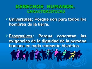 DERECHOS HUMANOS.DERECHOS HUMANOS.
CARACTERISTICASCARACTERISTICAS
 UniversalesUniversales: Porque son para todos los: Porque son para todos los
hombres dehombres de la tierra.la tierra.
 ProgresivosProgresivos: Porque concretan las: Porque concretan las
exigencias de la dignidad de la personaexigencias de la dignidad de la persona
humana en cada momento histórico.humana en cada momento histórico.
 