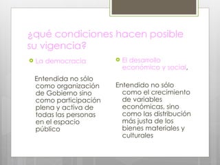 ¿qué condiciones hacen posible su vigencia? La democracia Entendida no sólo como organización de Gobierno sino como participación plena y activa de todas las personas en el espacio público  El desarrollo económico y social , Entendido no sólo como el crecimiento de variables económicas, sino como las distribución más justa de los bienes materiales y culturales 