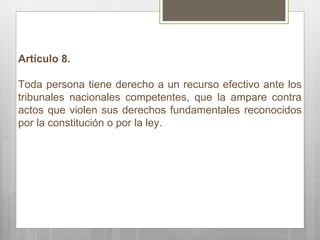 Artículo 8. Toda persona tiene derecho a un recurso efectivo ante los tribunales nacionales competentes, que la ampare contra actos que violen sus derechos fundamentales reconocidos por la constitución o por la ley. 