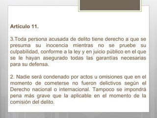 Artículo 11. Toda persona acusada de delito tiene derecho a que se presuma su inocencia mientras no se pruebe su culpabilidad, conforme a la ley y en juicio público en el que se le hayan asegurado todas las garantías necesarias para su defensa. 2. Nadie será condenado por actos u omisiones que en el momento de cometerse no fueron delictivos según el Derecho nacional o internacional. Tampoco se impondrá pena más grave que la aplicable en el momento de la comisión del delito.  