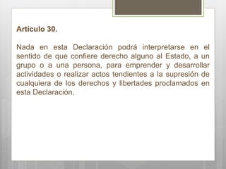 Artículo 30. Nada en esta Declaración podrá interpretarse en el sentido de que confiere derecho alguno al Estado, a un grupo o a una persona, para emprender y desarrollar actividades o realizar actos tendientes a la supresión de cualquiera de los derechos y libertades proclamados en esta Declaración. 