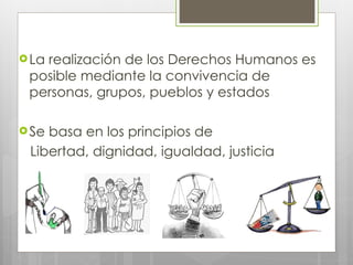 La realización de los Derechos Humanos es posible mediante la convivencia de personas, grupos, pueblos y estados Se basa en los principios de  Libertad, dignidad, igualdad, justicia 