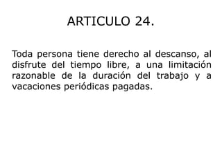 ARTICULO 24. Toda persona tiene derecho al descanso, al disfrute del tiempo libre, a una limitación razonable de la duración del trabajo y a vacaciones periódicas pagadas. 