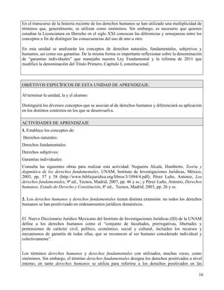 En el transcurso de la historia reciente de los derechos humanos se han utilizado una multiplicidad de
términos que, generalmente, se utilizan como sinónimos. Sin embargo, es necesario que quienes
estudian la Licenciatura en Derecho en el siglo XXI conozcan las diferencias y semejanzas entre los
conceptos a fin de distinguir las consecuencias del uso de uno u otro.

En esta unidad se analizarán los conceptos de derechos naturales, fundamentales, subjetivos y
humanos, así como sus garantías. De la misma forma es importante reflexionar sobre la denominación
de “garantías individuales” que manejaba nuestra Ley Fundamental y la reforma de 2011 que
modificó la denominación del Título Primero, Capítulo I, constitucional.



OBJETIVOS ESPECÍFICOS DE ESTA UNIDAD DE APRENDIZAJE.

Al terminar la unidad, la y el alumno:

Distinguirá los diversos conceptos que se asocian al de derechos humanos y diferenciará su aplicación
en los distintos contextos en los que se desenvuelva.

ACTIVIDADES DE APRENDIZAJE
1. Establece los conceptos de:
Derechos naturales:
Derechos fundamentales:
Derechos subjetivos:
Garantías individuales:
Consulta las siguientes obras para realizar esta actividad: Nogueira Alcalá, Humberto, Teoría y
dogmática de los derechos fundamentales, UNAM, Instituto de Investigaciones Jurídicas, México,
2003, pp. 57 y 58 (http://www.bibliojuridica.org/libros/3/1094/4.pdf); Pérez Luño, Antonio, Los
derechos fundamentales, 9ª ed., Tecnos, Madrid, 2007, pp. 46 y ss.; y Pérez Luño, Antonio, Derechos
humanos, Estado de Derecho y Constitución, 8ª ed., Tecnos, Madrid, 2003, pp. 26 y ss.

2. Los derechos humanos y derechos fundamentales tienen distinta extensión: no todos los derechos
humanos se han positivizado en ordenamientos jurídicos domésticos.


El Nuevo Diccionario Jurídico Mexicano del Instituto de Investigaciones Jurídicas (IIJ) de la UNAM
define a los derechos humanos como el “conjunto de facultades, prerrogativas, libertades y
pretensiones de carácter civil, político, económico, social y cultural, incluidos los recursos y
mecanismos de garantía de todas ellas, que se reconocen al ser humano considerado individual y
colectivamente”.


Los términos derechos humanos y derechos fundamentales con utilizados, muchas veces, como
sinónimos. Sin embargo, el término derechos fundamentales designa los derechos positivados a nivel
interno; en tanto derechos humanos se utiliza para referirse a los derechos positivados en las

                                                                                                    16
 