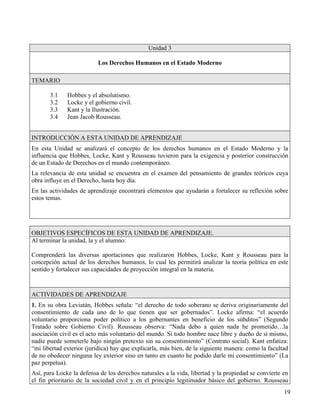 Unidad 3

                          Los Derechos Humanos en el Estado Moderno

TEMARIO

       3.1    Hobbes y el absolutismo.
       3.2    Locke y el gobierno civil.
       3.3    Kant y la Ilustración.
       3.4    Jean Jacob Rousseau.


INTRODUCCIÓN A ESTA UNIDAD DE APRENDIZAJE
En esta Unidad se analizará el concepto de los derechos humanos en el Estado Moderno y la
influencia que Hobbes, Locke, Kant y Rousseau tuvieron para la exigencia y posterior construcción
de un Estado de Derechos en el mundo contemporáneo.
La relevancia de esta unidad se encuentra en el examen del pensamiento de grandes teóricos cuya
obra influye en el Derecho, hasta hoy día.
En las actividades de aprendizaje encontrará elementos que ayudarán a fortalecer su reflexión sobre
estos temas.




OBJETIVOS ESPECÍFICOS DE ESTA UNIDAD DE APRENDIZAJE.
Al terminar la unidad, la y el alumno:

Comprenderá las diversas aportaciones que realizaron Hobbes, Locke, Kant y Rousseau para la
concepción actual de los derechos humanos, lo cual les permitirá analizar la teoría política en este
sentido y fortalecer sus capacidades de proyección integral en la materia.



ACTIVIDADES DE APRENDIZAJE
1. En su obra Leviatán, Hobbes señala: “el derecho de todo soberano se deriva originariamente del
consentimiento de cada uno de lo que tienen que ser gobernados”. Locke afirma: “el acuerdo
voluntario proporciona poder político a los gobernantes en beneficio de los súbditos” (Segundo
Tratado sobre Gobierno Civil). Rousseau observa: “Nada debo a quien nada he prometido…la
asociación civil es el acto más voluntario del mundo. Si todo hombre nace libre y dueño de sí mismo,
nadie puede someterle bajo ningún pretexto sin su consentimiento” (Contrato social). Kant enfatiza:
“mi libertad exterior (jurídica) hay que explicarla, más bien, de la siguiente manera: como la facultad
de no obedecer ninguna ley exterior sino en tanto en cuanto he podido darle mi consentimiento” (La
paz perpetua).
Así, para Locke la defensa de los derechos naturales a la vida, libertad y la propiedad se convierte en
el fin prioritario de la sociedad civil y en el principio legitimador básico del gobierno. Rousseau
                                                                                                     19
 