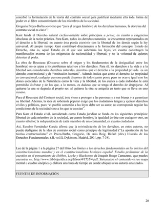 concibió la formulación de la teoría del contrato social para justificar mediante ella toda forma de
poder en el libre consentimiento de los miembros de la sociedad.
Gregorio Peces-Barba sostiene que “para el origen histórico de los derechos humanos, la doctrina del
contrato social es clave”.
Kant funda el Derecho natural exclusivamente sobre principios a priori, en cuanto a exigencias
absolutas de la razón práctica. Para Kant, todos los derechos naturales se encuentran representados en
el derecho a la libertad, en cuanto ésta pueda coexistir con la libertad de los demás según la ley
universal. Al propio tiempo Kant contribuyó directamente a la formación del concepto Estado de
Derecho, esto es, aquel Estado en el que son soberanas las leyes, en cuanto constituyen la
manifestación externa de las exigencias de racionalidad y libertad, y no la voluntad de quienes
detentan el poder.
La obra de Rousseau (Discurso sobre el origen y los fundamentos de la desigualdad entre los
hombres) no es ajena a los problemas relativos a los derechos. Para él, los derechos a la vida y a la
libertad son considerados derechos naturales, mientras que el derecho a la propiedad privada es un
derecho convencional y de “institución humana”. Además indica que como el derecho de propiedad
es convencional, cualquier persona puede disponer de todo cuanto posee pero no ocurre igual con los
dones esenciales de la Naturaleza como la vida y la libertad, de los cuales a cada individuo le está
permitido disfrutar y de los que, a lo menos, es dudoso que se tenga el derecho de despojarse. Al
quitarse la una se degrada al propio ser, al quitarse la otra se aniquila en tanto que se lleva en uno
mismo.
Para el Rousseau del Contrato social, éste viene a proteger a las personas y a sus bienes y a garantizar
su libertad. Además, la idea de soberanía popular exige que los ciudadanos tengan y ejerzan derechos
civiles y políticos, pues “el pueblo sometido a las leyes debe ser su autor; no corresponde regular las
condiciones de la sociedad sino a los que se asocian”.
Para Kant el Estado civil, considerado como Estado jurídico se funda en los siguientes principios:
libertad de cada miembro de la sociedad, en cuanto hombre; la igualdad de éste con cualquier otro, en
cuanto súbdito; la independencia de cada miembro de una comunidad, en cuanto ciudadano.
Así, Eusebio Fernández García afirma que la reivindicación de los derechos, en estos autores, no
puede desligarse de la idea de contrato social como principio de legitimidad (“La aportación de las
teorías contractualistas” en Peces-Barba, Gregorio, De Asís Roig, Rafael (dirs.) Historia de los
Derechos Fundamentales, t.II, vol.II, Dykinson, Madrid, 2001, pp. 7-38).


Lee de la página 1 a la página 27 del libro Los límites a los derechos fundamentales en los inicios del
constitucionalismo mundial y en el constitucionalismo histórico español. Estudio preliminar de la
cuestión en el pensamiento de Hobbes, Locke y Blackstone de Joaquín Brage Camazano, que puedes
encontrar en: http://www.bibliojuridica.org/libros/4/1735/4.pdf. Sistematiza el contenido en un mapa
mental o cuadro sinóptico y elabora una línea de tiempo en donde ubiques a los autores analizados.


FUENTES DE INFORMACIÓN




                                                                                                      20
 