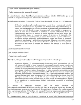 ¿Cuáles son los argumentos principales del autor?

¿Cuál es tu punto de vista personal al respecto?

6. Manuel Atienza y Juan Ruiz Manero, son juristas españoles, filósofos del Derecho, que se han
centrado en la argumentación jurídica, entre muchos otros temas.

Manuel Atienza en su libro El sentido del Derecho (Ariel, Barcelona, 2001, pp. 311 y 312) sostiene:

           El Derecho -también el de los Estados democráticos- presta forma y contenido a la injusticia
           del mundo contemporáneo, cuyo rasgo central es el abismo cada vez mayor entre los ricos y los
           pobres, entre los poderosos y los sometidos, un abismo que separa no sólo a unas sociedades de
           otras, sino a unos individuos de otros que forman parte de la misma sociedad. Lo que genera ese
           estado de cosas no es simplemente la existencia de acciones jurídicamente ilícitas, de
           comportamientos delictivos. La injusticia de nuestro mundo es, en muy buena medida, una
           injusticia jurídica, legal; un resultado de respetar el derecho, no de infringirlo…Esta
           ambigüedad del Derecho contemporáneo, el que sea al mismo tiempo un factor de liberación y
           de opresión, no tiene, en realidad, nada de paradójico…y dado que vivimos en sociedades
           signadas por la desigualdad o la injusticia, sería extraño que el Derecho…no reflejara de alguna
           forma esa circunstancia…Lo que da sentido al Derecho no puede ser otra cosa que la aspiración
           a la justicia o, para decirlo en términos más modesto o más realistas: la lucha contra la
           injusticia.

Con base en este párrafo responde:

¿Qué es lo que sostiene Atienza?

¿Por qué crees que lo piense?

Ahora bien, el Programa de las Naciones Unidas para el Desarrollo ha señalado que:

           a comienzos del siglo XXI, habitamos un mundo dividido, en el que la interconexión es cada vez
           más intensa en la medida en que el comercio, la tecnología y la inversión acercan a las diversas
           sociedades; independientemente de la “separación” político-territorial entre los Estados. Pero en
           términos de desarrollo humano y calidad de vida el espacio entre los países se ha caracterizado
           por profundas e, incluso, crecientes desigualdades en el ingreso y en las oportunidades de vida
           digna. Por ejemplo, el ingreso económico total de los 500 individuos más ricos del mundo resulta
           superior al ingreso de los 416 millones más pobres. Los 2,500 millones de personas que viven con
           menos de 2 dólares al día (y que representan el 40% de la población del orbe) obtiene sólo el 5%
           del ingreso mundial; mientras que el 10% más rico, consigue el 54%. Y en este planeta
           interconectado en que vivimos, se evidencia que un futuro fundado en la pobreza masiva en medio
           de la abundancia es económicamente ineficaz, políticamente insostenible y moralmente
           indefendible.

El      Informe     de      Desarrollo     Humano        2005,     lo     puedes       encontrar      en
http://hdr.undp.org/en/media/HDR05_sp_overview.pdf. Lee la perspectiva general del Informe y
vincula los datos que te parezcan relevantes con la ideas de Atienza. En base a ello, ¿cuáles serían los
retos que tiene que afrontar el Derecho a este respecto? Construye una propuesta de solución ante
alguna de estas problemáticas ¿qué puede hacer el Derecho frente a una de estas problemáticas?

7. Rafael Hernández Marín es catedrático de la Universidad de Murcia, entre sus obras se encuentran
                                                                                                              26
 