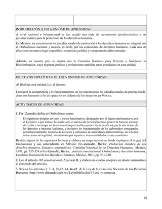 INTRODUCCIÓN A ESTA UNIDAD DE APRENDIZAJE
A nivel nacional e internacional se han creado una serie de mecanismos jurisdiccionales y no
jurisdiccionales para la protección de los derechos humanos.
En México, los mecanismos no jurisdiccionales de protección a los derechos humanos se integran por
el Ombudsman nacional y locales, es decir, por las comisiones de derechos humanos. Cada una de
ellas tiene un marco legal específico, naturaleza jurídica y competencias determinadas.


Además, en nuestro país se cuenta con la Comisión Nacional para Prevenir y Sancionar la
Discriminación, cuyo régimen jurídico y atribuciones también serán estudiados en esta unidad.


OBJETIVOS ESPECÍFICOS DE ESTA UNIDAD DE APRENDIZAJE.

Al finalizar esta unidad, la y el alumno:

Conocerá la competencia y el funcionamiento de los mecanismos no jurisdiccionales de protección de
derechos humanos a fin de operarlos en defensa de los derechos en México.

ACTIVIDADES DE APRENDIZAJE

1. Fix- Zamudio define al Ombudsman como:
     El organismo dirigido por uno o varios funcionarios, designados por el órgano parlamentario, por
     el Ejecutivo o por ambos, los cuales con el auxilio de personal técnico, poseen la función esencial
     de recibir e investigar reclamaciones (lo que también pueden hacer de oficio), por la afectación de
     los derechos e intereses legítimos, e inclusive los fundamentales de los gobernados consagrados
     constitucionalmente, respecto de los actos y omisiones de autoridades administrativas, no solo por
     infracciones de legalidad, sino también por injusticia, irrazonabilidad o retraso manifiesto.
Realiza alguna de las siguientes lecturas y elabora un mapa mental en donde expliques el origen del
Ombudsman y sus antecedentes en México: Fix-Zamudio, Héctor, Protección Jurídica de los
derechos humanos, Estudios comparativos, Comisión Nacional de los Derechos Humanos, México,
1999, pp. 353-358 o Fix-Zamudio, Héctor, Justicia constitucional, Ombudsman y derechos humanos,
Comisión Nacional de los Derechos Humanos, México, 2001, pp. 201-210.
2. Lee el artículo 102 constitucional, Apartado B, y elabora un cuadro sinóptico en donde sistematices
el contenido del artículo.
3. Revisa los artículos 2, 3, 4, 25-42, 44, 46-49 de la Ley de la Comisión Nacional de los Derechos
Humanos (http://www.diputados.gob.mx/LeyesBiblio/doc/47.doc) y completa




                                                                                                           29
 