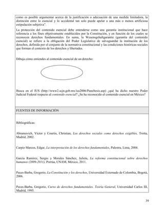 como es posible argumentar acerca de la justificación o adecuación de una medida limitadora, la
distinción entre lo esencial y lo accidental tan solo puede apelar a una más o menos artificiosa
estipulación subjetiva”.
La protección del contenido esencial debe entenderse como una garantía institucional que hace
referencia a los fines objetivamente establecidos por la Constitución, y en función de los cuales se
reconocen derechos fundamentales. En suma, la Wesensgehaltgarantie (garantía del contenido
esencial) se refiere a la obligación del Poder Legislativo de salvaguardar la institución de los
derechos, definida por el conjunto de la normativa constitucional y las condiciones históricas-sociales
que forman el contexto de los derechos y libertades.


Dibuja cómo entiendes al contenido esencial de un derecho:




Busca en el IUS (http://www2.scjn.gob.mx/ius2006/Paneltesis.asp) ¿qué ha dicho nuestro Poder
Judicial Federal respecto al contenido esencial? ¿Se ha reconocido el contenido esencial en México?



FUENTES DE INFORMACIÓN


Bibliográficas:


Abramovich, Víctor y Courtis, Christian, Los derechos sociales como derechos exigibles, Trotta,
Madrid, 2002.


Carpio Marcos, Edgar, La interpretación de los derechos fundamentales, Palestra, Lima, 2004.


García Ramírez, Sergio y Morales Sánchez, Julieta, La reforma constitucional sobre derechos
humanos (2009-2011), Porrúa, UNAM, México, 2011.


Peces-Barba, Gregorio, La Constitución y los derechos, Universidad Externado de Colombia, Bogotá,
2006.


Peces-Barba, Gregorio, Curso de derechos fundamentales. Teoría General, Universidad Carlos III,
Madrid, 1995.


                                                                                                     39
 