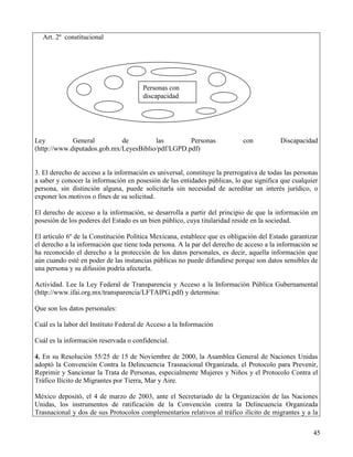 Art. 2º constitucional




                                       Personas con
                                       discapacidad




Ley          General         de         las        Personas                con           Discapacidad
(http://www.diputados.gob.mx/LeyesBiblio/pdf/LGPD.pdf)


3. El derecho de acceso a la información es universal, constituye la prerrogativa de todas las personas
a saber y conocer la información en posesión de las entidades públicas, lo que significa que cualquier
persona, sin distinción alguna, puede solicitarla sin necesidad de acreditar un interés jurídico, o
exponer los motivos o fines de su solicitud.

El derecho de acceso a la información, se desarrolla a partir del principio de que la información en
posesión de los poderes del Estado es un bien público, cuya titularidad reside en la sociedad.

El artículo 6º de la Constitución Política Mexicana, establece que es obligación del Estado garantizar
el derecho a la información que tiene toda persona. A la par del derecho de acceso a la información se
ha reconocido el derecho a la protección de los datos personales, es decir, aquella información que
aún cuando esté en poder de las instancias públicas no puede difundirse porque son datos sensibles de
una persona y su difusión podría afectarla.

Actividad. Lee la Ley Federal de Transparencia y Acceso a la Información Pública Gubernamental
(http://www.ifai.org.mx/transparencia/LFTAIPG.pdf) y determina:

Que son los datos personales:

Cuál es la labor del Instituto Federal de Acceso a la Información

Cuál es la información reservada o confidencial.

4. En su Resolución 55/25 de 15 de Noviembre de 2000, la Asamblea General de Naciones Unidas
adoptó la Convención Contra la Delincuencia Trasnacional Organizada, el Protocolo para Prevenir,
Reprimir y Sancionar la Trata de Personas, especialmente Mujeres y Niños y el Protocolo Contra el
Tráfico Ilícito de Migrantes por Tierra, Mar y Aire.

México depositó, el 4 de marzo de 2003, ante el Secretariado de la Organización de las Naciones
Unidas, los instrumentos de ratificación de la Convención contra la Delincuencia Organizada
Trasnacional y dos de sus Protocolos complementarios relativos al tráfico ilícito de migrantes y a la

                                                                                                     45
 