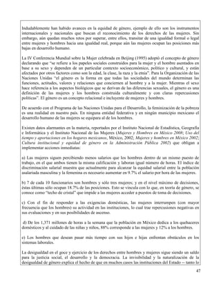 Indudablemente han habido avances en la equidad de género, ejemplo de ello son los instrumentos
internacionales y nacionales que buscan el reconocimiento de los derechos de las mujeres. Sin
embargo, aún quedan muchos retos por superar, entre ellos, transitar de una igualdad formal o legal
entre mujeres y hombres hacia una igualdad real, porque aún las mujeres ocupan las posiciones más
bajas en desarrollo humano.

La IV Conferencia Mundial sobre la Mujer celebrada en Beijing (1995) adoptó el concepto de género
declarando que “se refiere a los papeles sociales construidos para la mujer y el hombre asentados en
base a su sexo y dependen de un particular contexto socioeconómico, político y cultural, y están
afectados por otros factores como son la edad, la clase, la raza y la etnia”. Para la Organización de las
Naciones Unidas “el género es la forma en que todas las sociedades del mundo determinan las
funciones, actitudes, valores y relaciones que conciernen al hombre y a la mujer. Mientras el sexo
hace referencia a los aspectos biológicos que se derivan de las diferencias sexuales, el género es una
definición de las mujeres y los hombres construida culturalmente y con claras repercusiones
políticas”. El género es un concepto relacional e incluyente de mujeres y hombres.

De acuerdo con el Programa de las Naciones Unidas para el Desarrollo, la feminización de la pobreza
es una realidad en nuestro país. En ninguna entidad federativa y en ningún municipio mexicano el
desarrollo humano de las mujeres se equipara al de los hombres.

Existen datos alarmantes en la materia, reportados por el Instituto Nacional de Estadística, Geografía
e Informática y el Instituto Nacional de las Mujeres (Mujeres y Hombres en México 2008; Uso del
tiempo y aportaciones en los hogares mexicanos, México, 2002; Mujeres y hombres en México 2002;
Cultura institucional y equidad de género en la Administración Pública 2002) que obligan a
implementar acciones inmediatas:

a) Las mujeres siguen percibiendo menos salarios que los hombres dentro de un mismo puesto de
trabajo, en el que ambos tienen la misma calificación y laboran igual número de horas. El índice de
discriminación salarial muestra que actualmente para alcanzar la equidad salarial entre la población
asalariada masculina y la femenina es necesario aumentar en 9.7% el salario por hora de las mujeres.

b) 7 de cada 10 funcionarios son hombres y sólo tres mujeres; y en el nivel máximo de decisiones,
éstas últimas sólo ocupan 18.7% de las posiciones. Esto se vincula con lo que, en teoría de género, se
conoce como “techo de cristal” que impide a las mujeres acceder a puestos de toma de decisiones.

c) Con el fin de responder a las exigencias domésticas, las mujeres interrumpen (con mayor
frecuencia que los hombres) su actividad en las instituciones, lo cual trae repercusiones negativas en
sus evaluaciones y en sus posibilidades de ascenso.

 d) De los 1,371 millones de horas a la semana que la población en México dedica a los quehaceres
domésticos y al cuidado de las niñas y niños, 88% corresponde a las mujeres y 12% a los hombres.

e) Los hombres que desean pasar más tiempo con sus hijos e hijas enfrentan obstáculos en los
sistemas laborales.

La desigualdad en el goce y ejercicio de los derechos entre hombres y mujeres sigue siendo un saldo
para la justicia social, el desarrollo y la democracia. La invisibilidad y la naturalización de la
desigualdad de género explica el hecho de que en muchos casos las instituciones del Estado -- tanto lo
                                                                                                       47
 