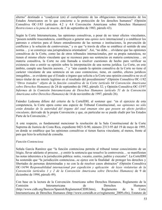 alterno” destinado a “coadyuvar (en) el cumplimiento de las obligaciones internacionales de los
Estados Americanos en lo que concierne a la protección de los derechos humanos” (Opinión
Consultiva OC-3/83 (artículos 4.2 y 4.4 Convención Americana sobre Derechos Humanos)
Restricciones a la pena de muerte, de 8 de septiembre de 1983, párrafo 43).

Según la Corte Interamericana, las opiniones consultivas, a pesar de no tener efectos vinculantes,
“poseen notable trascendencia, contribuyen a generar una opinio iuris internacional y a establecer los
patrones o criterios para el futuro entendimiento de las normas e instituciones, la prevención de
conflictos y la solución de controversias,” y es que “a través de ellas se establece el sentido de una
norma… y se construye una jurisprudencia orientadora”. Así, “no debe… olvidarse que las opiniones
consultivas de la Corte, como las de otros tribunales internacionales, por su propia naturaleza, no
tienen el mismo efecto vinculante que se reconoce para sus sentencias en materia contenciosa… en
materia consultiva, la Corte no está llamada a resolver cuestiones de hecho para verificar su
existencia sino a emitir su opinión sobre la interpretación de una norma jurídica. La Corte, en este
ámbito, cumple una función asesora…” y “aún cuando la opinión consultiva de la Corte no tiene el
carácter vinculante de una sentencia en un caso contencioso, tiene, en cambio, efectos jurídicos
innegables... es evidente que el Estado u órgano que solicita a la Corte una opinión consultiva no es el
único titular de un interés legítimo en el resultado del procedimiento” (Opinión Consultiva OC-1/82
“Otros tratados” objeto de la función consultiva de la Corte (artículo 64 Convención Americana
sobre Derechos Humanos) de 24 de septiembre de 1982, párrafo 32; y Opinión Consultiva OC-15/97
Informes de la Comisión Interamericana de Derechos Humanos (artículo 51 de la Convención
Americana sobre Derechos Humanos) de 14 de noviembre de 1997, párrafo 26).

Faúndez Ledesma difiere del criterio de la CorteIDH, al sostener que: “en el ejercicio de esta
competencia, la Corte opera como una especie de Tribunal Constitucional, sus opiniones no sólo
están dotadas de la autoridad del órgano del cual emanan sino que poseen un efecto jurídico
vinculante, derivado de la propia Convención y que, en particular no se puede eludir por los Estados
Parte de la Convención...”

A este respecto, es fundamental mencionar la resolución de la Sala Constitucional de la Corte
Suprema de Justicia de Costa Rica, expediente 0421-S-90, número 2313-95 del 19 de mayo de 1995,
en donde se establece que las opiniones consultivas sí tienen fuerza vinculante, al menos, frente al
país que hizo la solicitud de consulta.

Función Contenciosa

Señala García Ramírez que “la función contenciosa permite al tribunal tomar conocimiento de un
litigio, llevar adelante el proceso…y emitir la sentencia que resuelve la controversia… se manifiestan
las notas inherentes a la jurisdicción pública: notio, vocatio, coertio, juditio y executio”. La CorteIDH
ha sostenido que “la jurisdicción contenciosa...se ejerce con la finalidad de proteger los derechos y
libertades de personas determinadas y no con la de resolver casos abstractos” (Opinión Consultiva
OC-14/94 Responsabilidad internacional por expedición y aplicación de leyes violatorias de la
Convención (artículos 1 y 2 de la Convención Americana sobre Derechos Humanos) de 9 de
diciembre de 1994, párrafo 49).

Con base en la lectura de la Convención Americana sobre Derechos Humanos, Reglamento de la
Comisión              Interamericana            de               Derechos              Humanos
(http://www.cidh.org/Basicos/Spanish/ReglamentoCIDH.htm),      Reglamento    de     la    Corte
Interamericana de Derechos Humanos (http://www.corteidh.or.cr/reglamento_2009.cfm), Estatuto de
                                                                                                       53
 