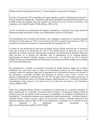 Redacte una breve opinión personal (de 5 a 7 líneas) respecto a la posición de Antígona.


1. 2. El día 12 de junio de 1776 la Asamblea de Virginia aprueba y expide la “Declaración de derechos”.
   George Jellinek ha señalado que “el primer Estado que ha producido una declaración de derechos, en
   el pleno sentido de la palabra, fue el de Virginia” (La declaración de los derechos del hombre y del
   ciudadano, trad. Adolfo Posada, UNAM, México, 2003, p. 90).
2.
3. Lea los 16 artículos de la Declaración de Virginia y sistematice su contenido en un mapa mental (la
   declaración puede encontrarse en http://www.bibliojuridica.org/libros/2/976/9.pdf).
4.
5. 3. La Declaración de los Derechos del Hombre y del Ciudadano se aprobó por la Asamblea Nacional
   de Francia el 26 de agosto de 1789, el rey de Francia Luis XVI la aceptó el 5 de octubre de 1789 y se
   incorporó a la primera Constitución revolucionaria del 3 de septiembre de 1791.
6.
     La fuente de esta declaración ha sido causa de debate; George Jellinek menciona que es incorrecto
     creer que la fuente de la Declaración de 1789 es “El Contrato Social” de Rousseau, ya que “Los
     principios del contrato social son, absolutamente contrarios a una declaración de derechos. Porque de
     ellos proviene, no el derecho del individuo, sino la omnipotencia de la voluntad general,
     jurídicamente sin límites” (Jellinek, George, La declaración..., cit., pp. 85 y ss). Por lo anterior
     Jellinek sostiene que la inspiración de la Declaración se encuentra en los Bills of Rights de los estados
     de la Unión Norteamericana.


     En contraposición a Jellinek, se encuentra la posición de Emilie Boutmy; ambos, en su época,
     entablaron una controversia sobre el origen de la Declaración Francesa de 1789. Boutmy niega
     cualquier intento de establecer algún tipo de dependencia de la Declaración francesa con respecto a
     las americanas; y pretendió reivindicar para Rousseau en concreto y para l´esprit français, en
     general, la paternidad de la Declaración de 1789. Por otra parte, Emile Doumergue asevera que el
     origen de la Declaración radica en la libertad religiosa, específicamente en el calvinismo (González
     Amuschategui, Jesús, Orígenes de la Declaración de los Derechos del Hombre y del Ciudadano,
     Tecnos, Madrid, 1992).


     Ahora bien, Maqueda Abreau clasifica el contenido de la declaración en: 1) derechos naturales, es
     decir, aquellos que se le conceden a la persona frente al Estado; y 2) principios políticos, donde la
     persona a través de un contrato social se constituye en ciudadano y se incorpora a la dinámica de la
     sociedad (Cfr. “Los derechos humanos en los orígenes del estado constitucional,” en Gómez Sánchez,
     Yolanda (coord.), Pasado, presente y futuro de los derechos humanos, Comisión Nacional de los
     Derechos Humanos, México, 2003, p.190). Lea la Declaración y sistematice sus 17 artículos en estas
     dos          categorías         (la         declaración        puede          encontrarse         en
     http://www.bibliojuridica.org/libros/2/976/10.pdf).




                                                                                                             9
 
