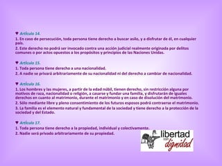♥  Artículo 14. 1. En caso de persecución, toda persona tiene derecho a buscar asilo, y a disfrutar de él, en cualquier país.  2. Este derecho no podrá ser invocado contra una acción judicial realmente originada por delitos comunes o por actos opuestos a los propósitos y principios de las Naciones Unidas. ♥  Artículo 15. 1. Toda persona tiene derecho a una nacionalidad.  2. A nadie se privará arbitrariamente de su nacionalidad ni del derecho a cambiar de nacionalidad. ♥  Artículo 16. 1. Los hombres y las mujeres, a partir de la edad núbil, tienen derecho, sin restricción alguna por motivos de raza, nacionalidad o religión, a casarse y fundar una familia, y disfrutarán de iguales derechos en cuanto al matrimonio, durante el matrimonio y en caso de disolución del matrimonio.  2. Sólo mediante libre y pleno consentimiento de los futuros esposos podrá contraerse el matrimonio.  3. La familia es el elemento natural y fundamental de la sociedad y tiene derecho a la protección de la sociedad y del Estado. ♥  Artículo 17. 1. Toda persona tiene derecho a la propiedad, individual y colectivamente.  2. Nadie será privado arbitrariamente de su propiedad. 