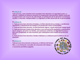 ♥  Artículo 22 . Toda persona, como miembro de la sociedad, tiene derecho a la seguridad social, y a obtener, mediante el esfuerzo nacional y la cooperación internacional, habida cuenta de la organización y los recursos de cada Estado, la satisfacción de los derechos económicos, sociales y culturales, indispensables a su dignidad y al libre desarrollo de su personalidad. ♥  Artículo 23. 1. Toda persona tiene derecho al trabajo, a la libre elección de su trabajo, a condiciones equitativas y satisfactorias de trabajo y a la protección contra el desempleo.  2. Toda persona tiene derecho, sin discriminación alguna, a igual salario por trabajo igual.  3. Toda persona que trabaja tiene derecho a una remuneración equitativa y satisfactoria, que le asegure, así como a su familia, una existencia conforme a la dignidad humana y que será completada, en caso necesario, por cualesquiera otros medios de protección social.  4. Toda persona tiene derecho a fundar sindicatos y a sindicarse para la defensa de sus intereses. ♥ Artículo 24. Toda persona tiene derecho al descanso, al disfrute del tiempo  libre, a una limitación razonable de la duración del trabajo y  a vacaciones periódicas pagadas. 